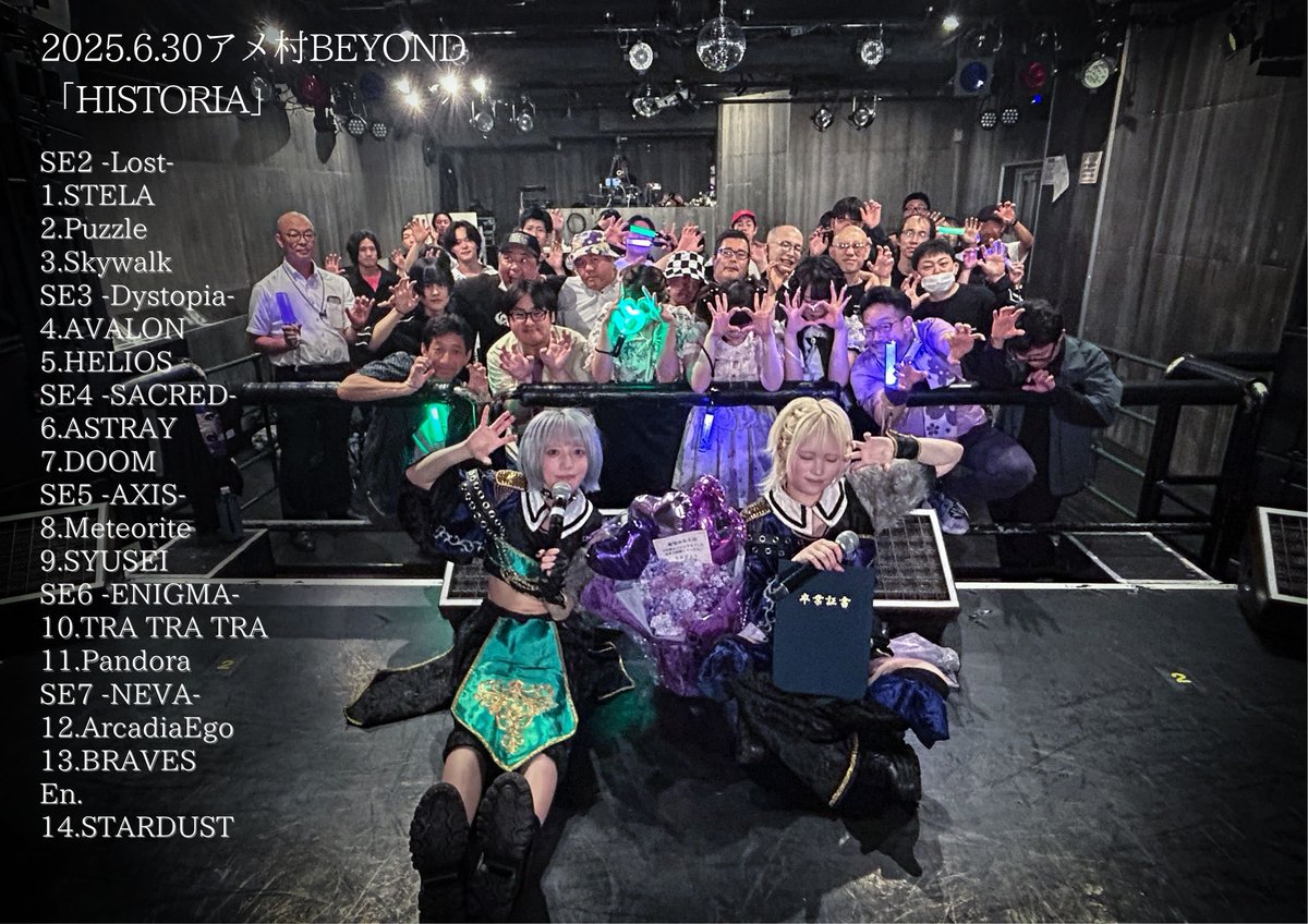 2025.6.30 アメ村BEYOND
「HISTORIA」

1.STELA
2.Puzzle
3.Skywalk
4.AVALON
5.HELIOS
6.ASTRAY
7.DOOM
8.Meteorite
9.SYUSEI
10.TRA TRA TRA
11.Pandora
12.ArcadiaEgo
13.BRAVES
En.
14.STARDUST