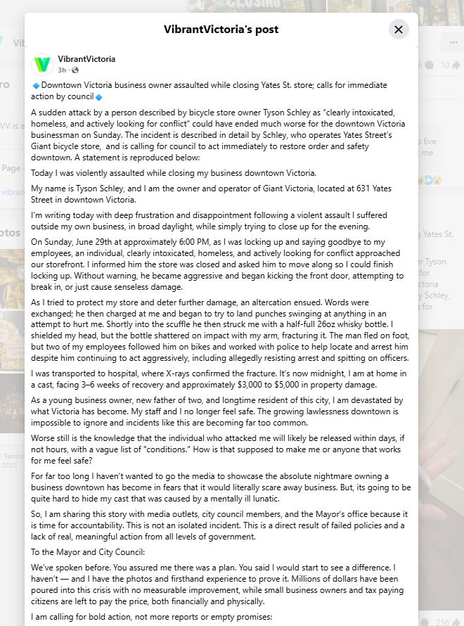 Adam_Stirling's tweet photo. Downtown Business Assault:

There's a post going viral on Vibrant Victoria's Facebook page this morning with more than 1000 interactions and climbing telling the harrowing tale of a man who was assaulted at his downtown business.

"As a young business owner, new father of two, and longtime resident of this city, I am devastated by what Victoria has become. My staff and I no longer feel safe. The growing lawlessness downtown is impossible to ignore and incidents like this are becoming far too common." 

Link to the post and comments: https://t.co/ofYZJxPTHR

#yyj