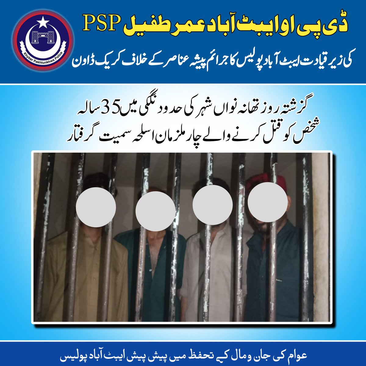 ضلعی پولیس سربراہ ایبٹ آباد عمر طفیل پی ایس پی کی ہدایت پر ایس ایچ او تھانہ نواں شہر عبدالوحید خان کی کاروائی  نگکی قتل کیس کے مقدمہ میں نامزد ملزمان ناصر ولد محمد منور  نعمان ولد علی زمان ، استم ولد علی زمان، نثار احمد ولد ملک امان  ساکنان نگکی آلہ قتل اسلحہ آتشین سمیت گرفتار