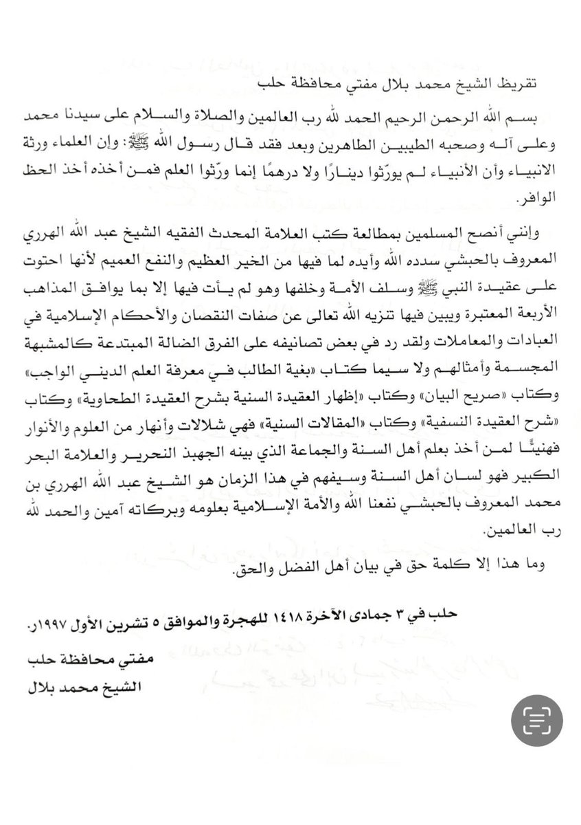farouk_naj's tweet photo. 𝐄𝐧𝐝𝐨𝐫𝐬𝐞𝐦𝐞𝐧𝐭 𝐟𝐫𝐨𝐦 𝐭𝐡𝐞 𝐌𝐮𝐟𝐭𝐢 𝐨𝐟 𝐀𝐥𝐞𝐩𝐩𝐨: 𝐒𝐡𝐚𝐲𝐤𝐡 𝐀𝐛𝐝𝐮𝐥𝐥𝐚𝐡 𝐚𝐥-𝐇𝐚𝐫𝐚𝐫𝐢 𝐚𝐧𝐝 𝐭𝐡𝐞 𝐋𝐞𝐠𝐚𝐜𝐲 𝐨𝐟 𝐒𝐮𝐧𝐧𝐢 𝐒𝐜𝐡𝐨𝐥𝐚𝐫𝐬𝐡𝐢𝐩

In the name of Allah, the Most Merciful, the Most Compassionate.

All praise is due to Allah, Lord of the Worlds, and may peace and blessings be upon our Master Muhammad, and upon his pure and noble family and companions.

To proceed:

The Messenger of Allah ﷺ said:

“The scholars are the inheritors of the Prophets, and the Prophets did not leave behind dinars nor dirhams; rather, they left behind knowledge. So whoever takes it has indeed taken an abundant share.”

I advise the Muslims to study the books of the eminent scholar, the hadith master, the jurist, Shaykh Abdullah al-Harari, known as al-Habashi—may Allah guide and support him—because of the immense good and widespread benefit contained within them.

These books contain the creed (aqidah) of the Prophet ﷺ, and the creed of the pious predecessors (Salaf) and their successors (Khalaf). In them, he presents only that which aligns with the four recognised schools of jurisprudence.

In these works, he clarifies the Tanzih of Allah Most High from all attributes of imperfection, and he explains the Islamic rulings on acts of worship and transactions.

In some of his writings, he has refuted the deviant and innovated sects, such as the mujassimah and mushabbihah (those who anthropomorphise and liken Allah to creation) and others like them.

Especially worthy of mention are his books:
•“Bughyat al-Talib fi Ma’rifat al-’Ilm al-Dini al-Wajib” (The Seeker’s Desire in Knowing the Obligatory Religious Knowledge)
•“Sarih al-Bayan” (The Clear Explanation)
•“Idhhar al-Aqidah al-Sunniyyah bi-Sharh al-Aqidah al-Tahawiyyah” (Clarification of the Sunni Creed with a Commentary on al-Aqidah al-Tahawiyyah)
•“Sharh al-Aqidah al-Nasafiyyah” (Commentary on al-Aqidah al-Nasafiyyah)
•“al-Maqalat al-Sunniyyah” (The Sunni Articles)

These are streams and rivers of knowledge and light, so glad tidings to the one who takes from the knowledge of Ahl al-Sunnah wal-Jama’ah, as explained by this brilliant scholar, this great sea of knowledge, this eloquent tongue of Ahl al-Sunnah, and their sword in this time, Shaykh Abdullah al-Harari ibn Muhammad, known as al-Habashi.

May Allah benefit us and the Muslim Ummah with his knowledge and blessings. Ameen.

All praise is due to Allah, Lord of the Worlds.

This is nothing but a word of truth in describing the people of virtue and truth.

Written in Aleppo on the 3rd of Jumada al-Akhirah 1418 AH / Corresponding to October 5, 1997 CE.

Mufti of the Province of Aleppo
Shaykh Muhammad Bilal