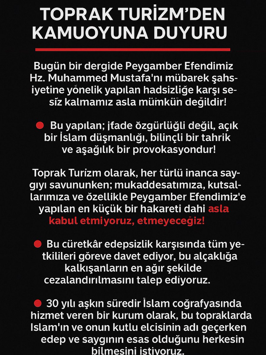 📢 TOPRAK TURİZM’DEN KAMUOYUNA DUYURU

Bugün bir dergide Peygamber Efendimiz Hz. Muhammed Mustafa’nın (s.a.v.) mübarek şahsiyetine yönelik yapılan hadsizliğe karşı sessiz kalmamız asla mümkün değildir!

🔴 Bu yapılan; ifade özgürlüğü değil, açık bir İslam düşmanlığı, bilinçli bir