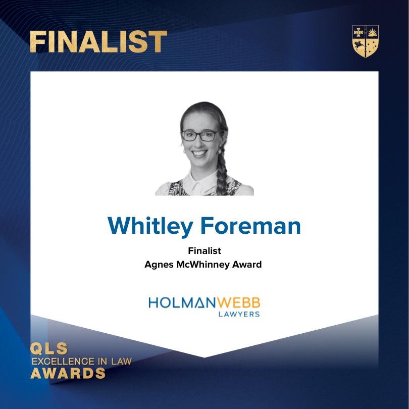 Congratulations to Whitley Foreman who is a finalist in the QLS Excellence in Law Awards for the Agnes McWhinney Award. This award recognises a female lawyer that has forged new pathways for themselves, their peers and/or those that they serve through a commitment to excellence.