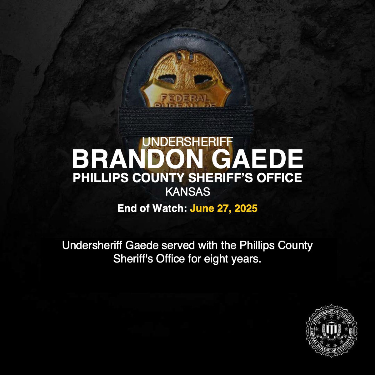 Rest in Peace, Undersheriff Brandon Gaede of the Phillips County Sheriff’s Office in Kansas. End of Watch: June 27, 2025.

Undersheriff Gaede served with the Phillips County Sheriff’s Office for 8 years.

The <a href="/FBI/">FBI</a> sends our prayers and condolences to his family, friends, and
