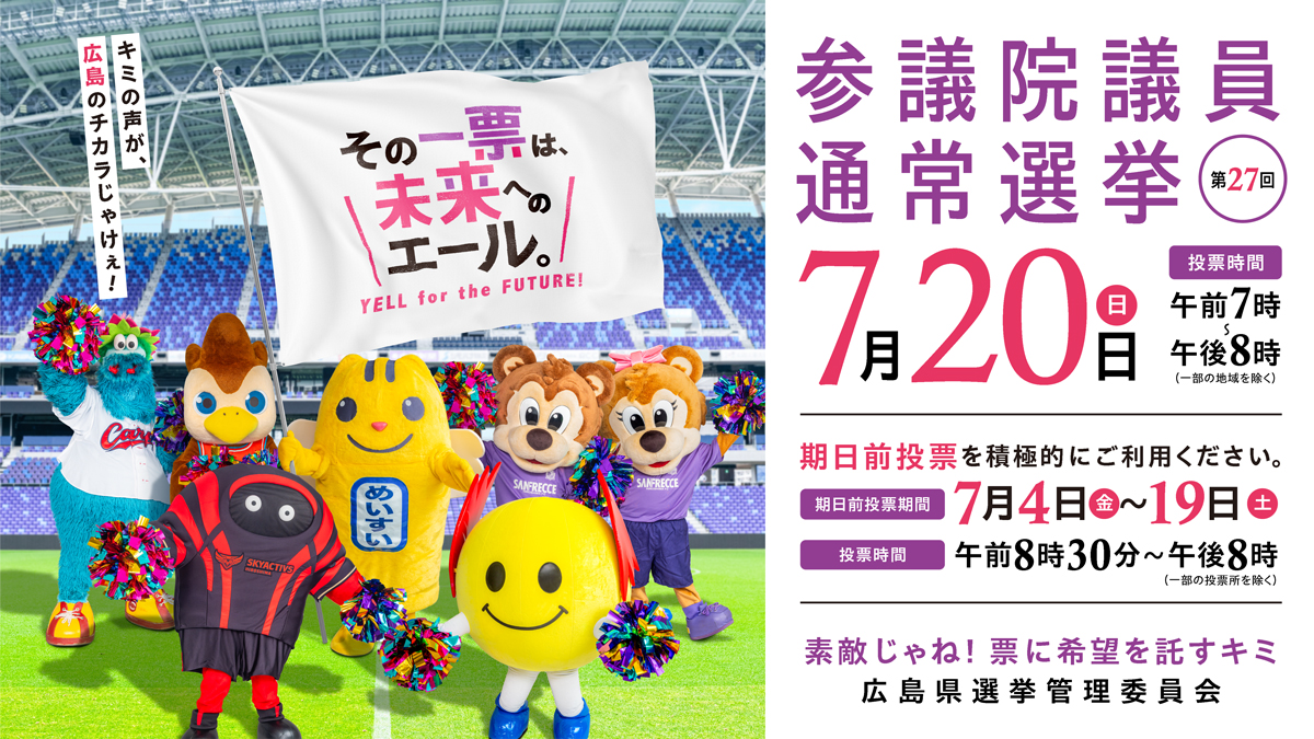 ＼期日前投票が始まっています！／
第27回参議院議員通常選挙の
期日前投票が始まっています。

７月20日（日）に
投票できないときは、
ぜひご利用ください。

特設ページはこちら⇒
hiroshima-sangiin2025.jp