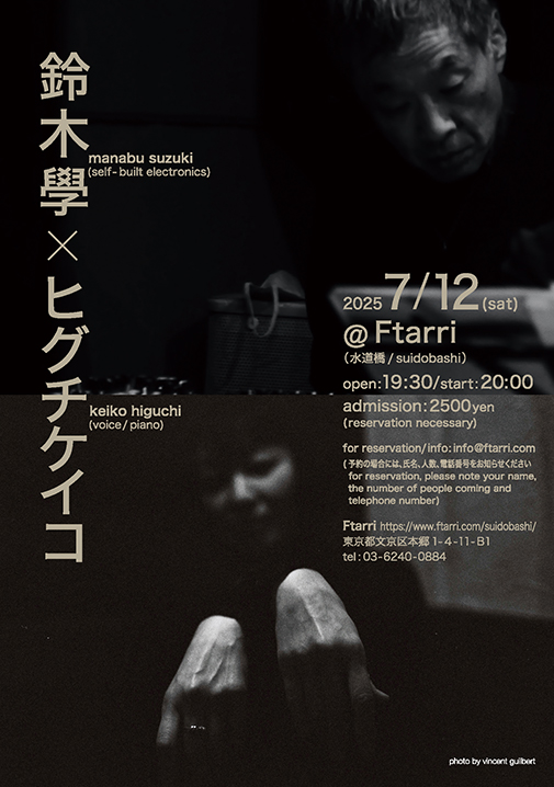 this one is coming up soon. on the 12th. 
●July 12th, 2025 (sat)
鈴木學 manabu suzuki (electronics) + ヒグチケイコ keiko higuchi (voice, piano) @ ftarri (水道橋/ suidobashi)

open: 19:30/ start: 20:00
admission: 2500 yen

Ftarri: ftarri.com/suidobashi/
