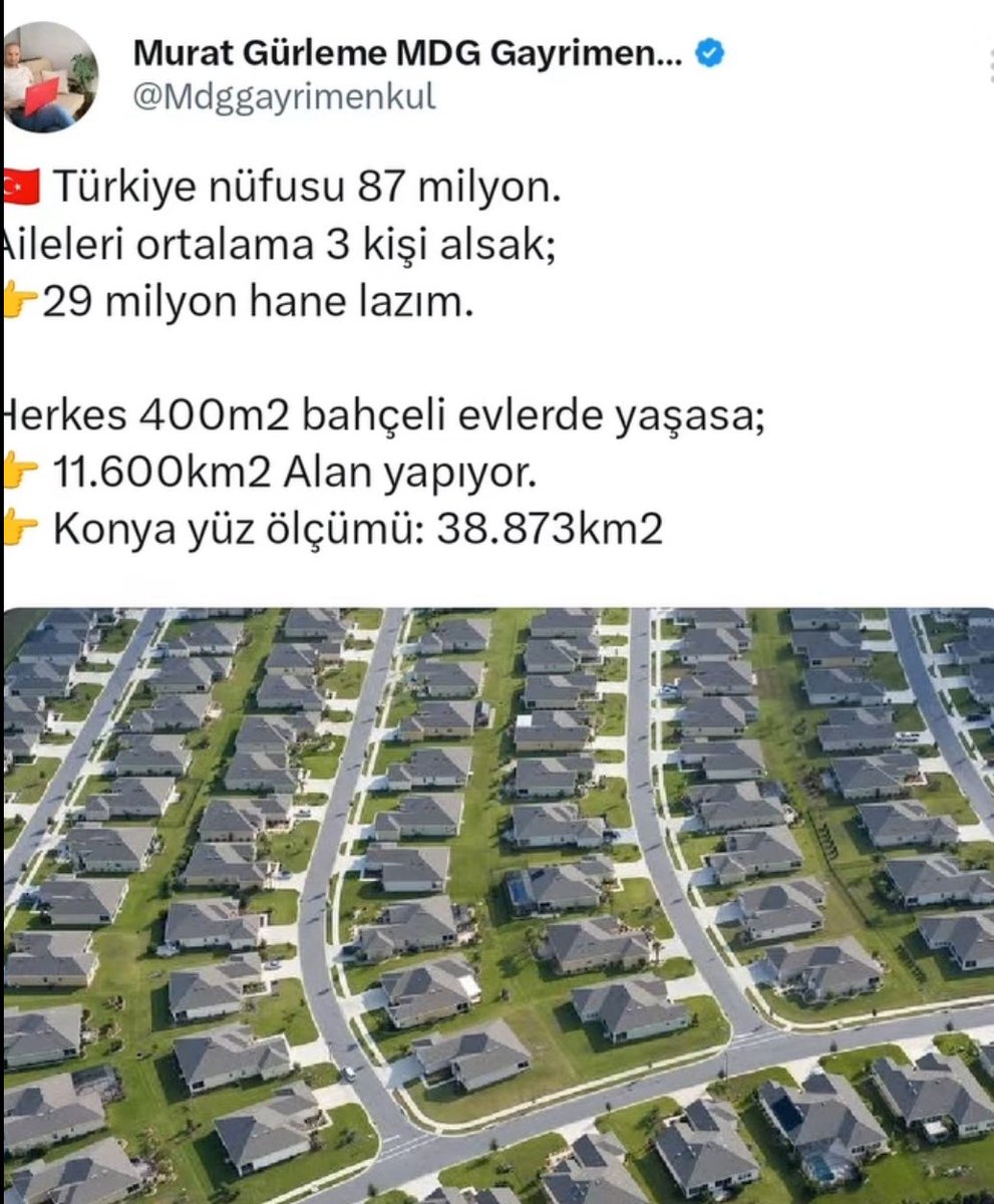 Bir vatandaşın paylaşımı:

Türkiye nüfusu 87 milyon.
Aileleri ortalama 3 kişi alsak;

- 29 milyon hane lazım

Herkes 400m2 bahçeli evlerde yaşasa 11.600km2 Alan yapıyor.

Konya yüzölçümü: 38.873km2