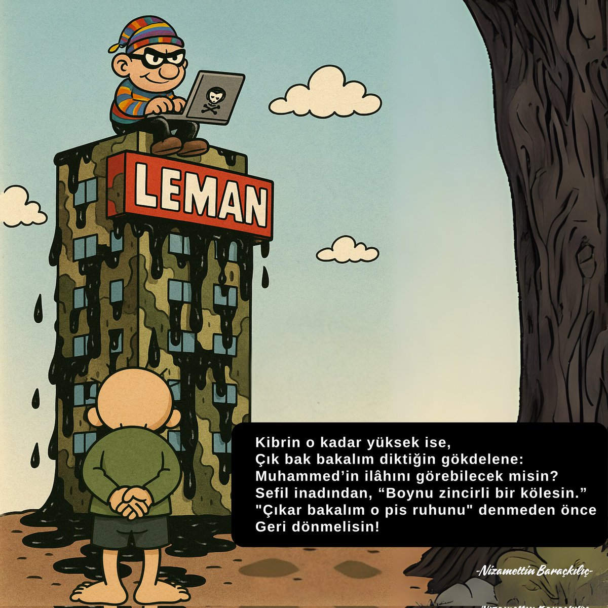 Kibrin o kadar yüksek ise,
Çık bak bakalım diktiğin gökdelene:
Muhammed’in ilâhını görebilecek misin?
Sefil inadından, “Boynu zincirli bir kölesin.”
"Çıkar bakalım o pis ruhunu" denmeden önce 
Geri dönmelisin!

-Nizamettin Baraçkılıç-

#leman #karikatür #saygısızlık #i̇nanç #iman