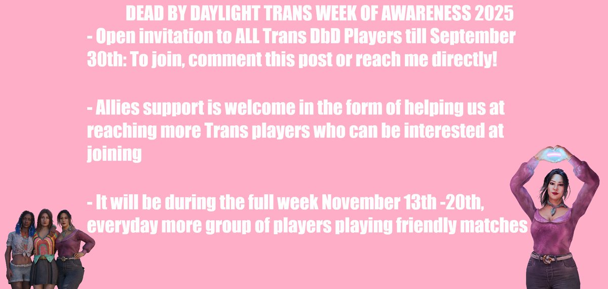 JaneIsLive's tweet image. I'M HAPPY TO ANNOUNCE THE @DeadbyDaylight TRANS WEEK OF AWARENESS 2025
EVERY Trans DbD Player/Creator can join by commenting here or reaching me.
Every single day starting November 13th till Nov. 20th groups of trans players playing with each other!
#DeadByDaylight #DbD