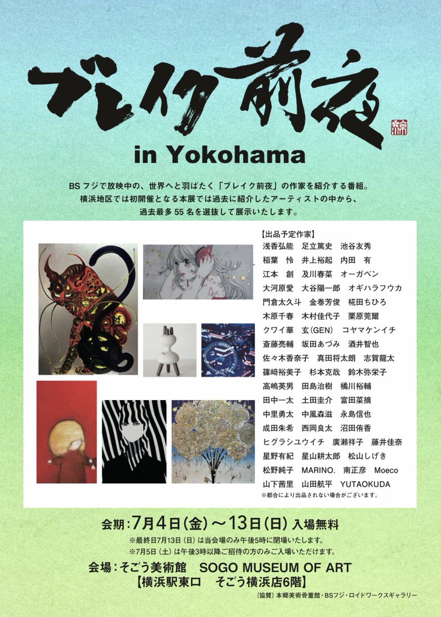 【ブレイク前夜展 in YOKOHAMA】

BSフジ『ブレイク前夜〜次世代の芸術家たち〜』出演作家の中から、57名のアーティストが集結！
お近くにお越しの際は、ぜひお立ち寄りください🌴

◾️ 会場：そごう美術館
（そごう横浜店6階）
◾️ 会期：2025年7月4日（金）〜7月13日（日）
◾️ 入場無料