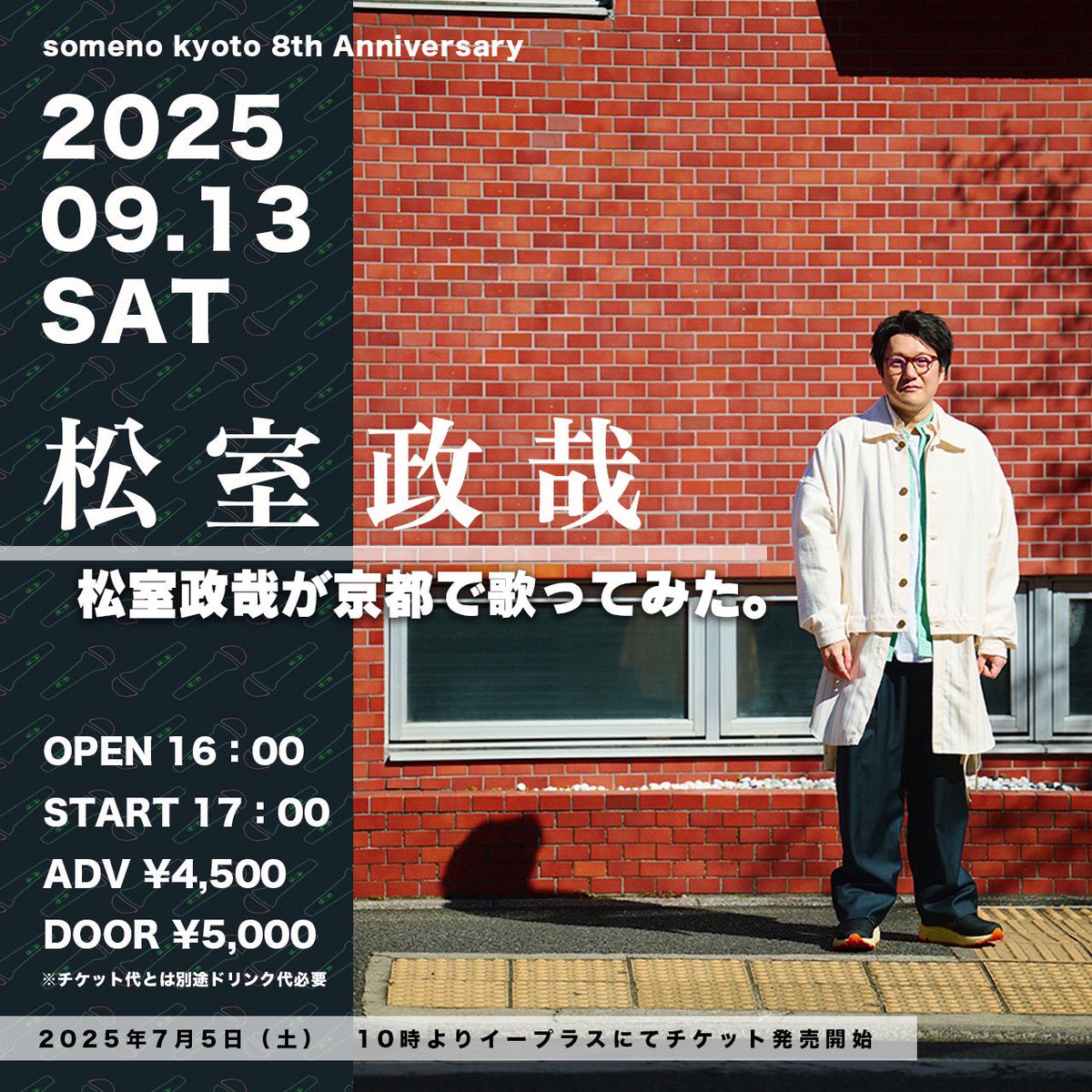【LIVE】
今度は京都で"歌って"みます😏
 
someno kyoto 8th Anniversary「松室政哉が京都で歌ってみた。」
 
出演：#松室政哉
 
日程：2025年9月13日(土)
会場：京都・someno kyoto
OPEN / START：16:00 / 17:00
 
&lt;チケット&gt;
料金：前売4,500円 / 当日5,000円(共に税込、D代別)