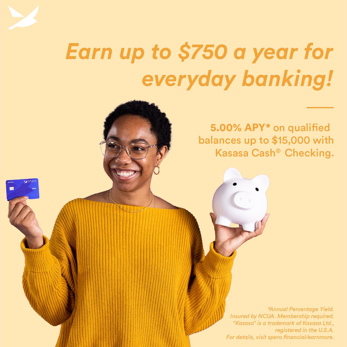 Earn up to $750 a year for everyday banking - 5.00% APY* on qualified balances up to $15,000!

For details, visit spero.financial/earnmore.

*Annual Percentage Yield. Insured by NCUA. Membership required. “Kasasa” is a trademark of Kasasa Ltd., registered in the U.S.A.