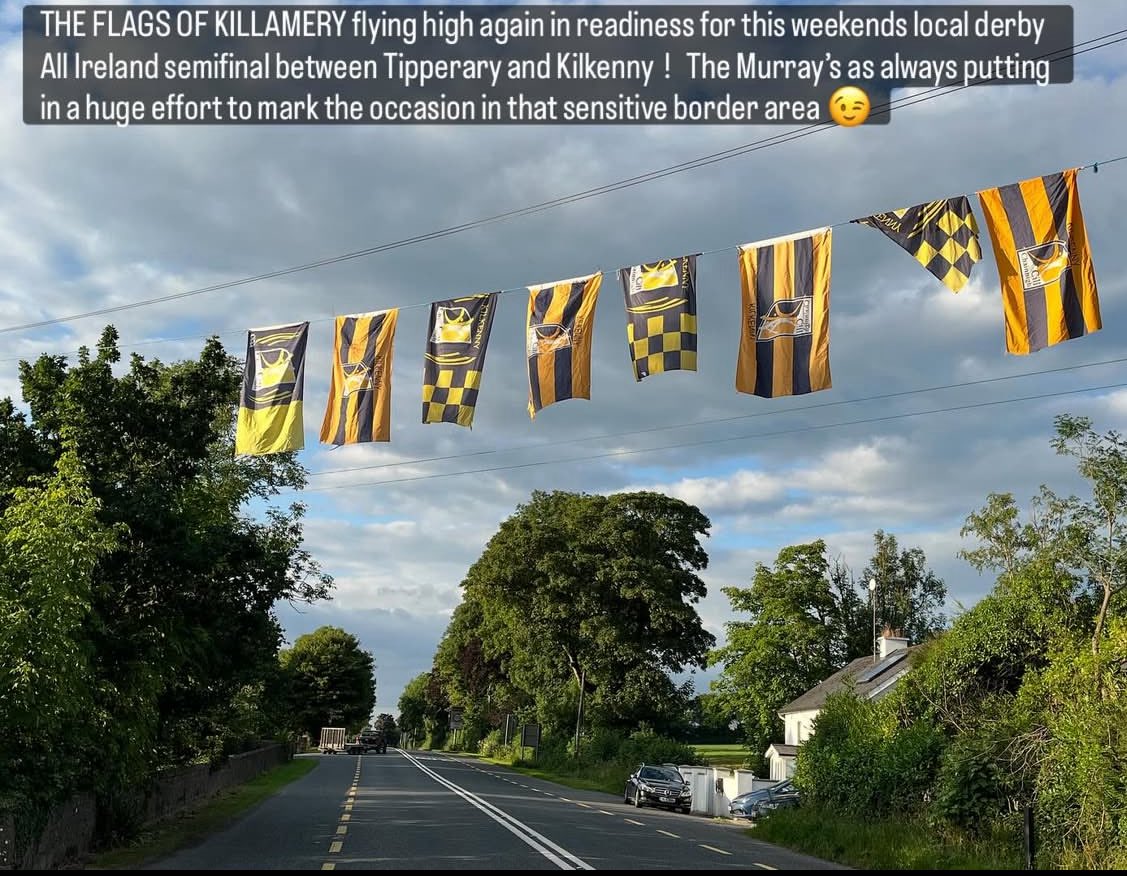 THE FLAGS OF KILLAMERY flying high again in readiness for this weekends local derby All Ireland semifinal between Tipperary and Kilkenny  !   The Murray’s as always putting in a huge effort to mark the occasion in that sensitive border area 😉