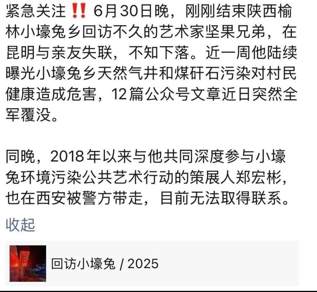 紧急关注‼️ 6月30日晚，刚结束陕西榆林小壕兔乡回访不久的艺术家坚果兄弟，在昆明与亲友失联，不知下落。近一周他陆续曝光小壕兔乡天然气井和煤矸石污染对村民健康造成危害，12篇公众号文章近日突然全军覆没。

同晚，与他共同深度参与小壕兔环境污染的艺术家郑宏彬，也在西安被警方带走。
