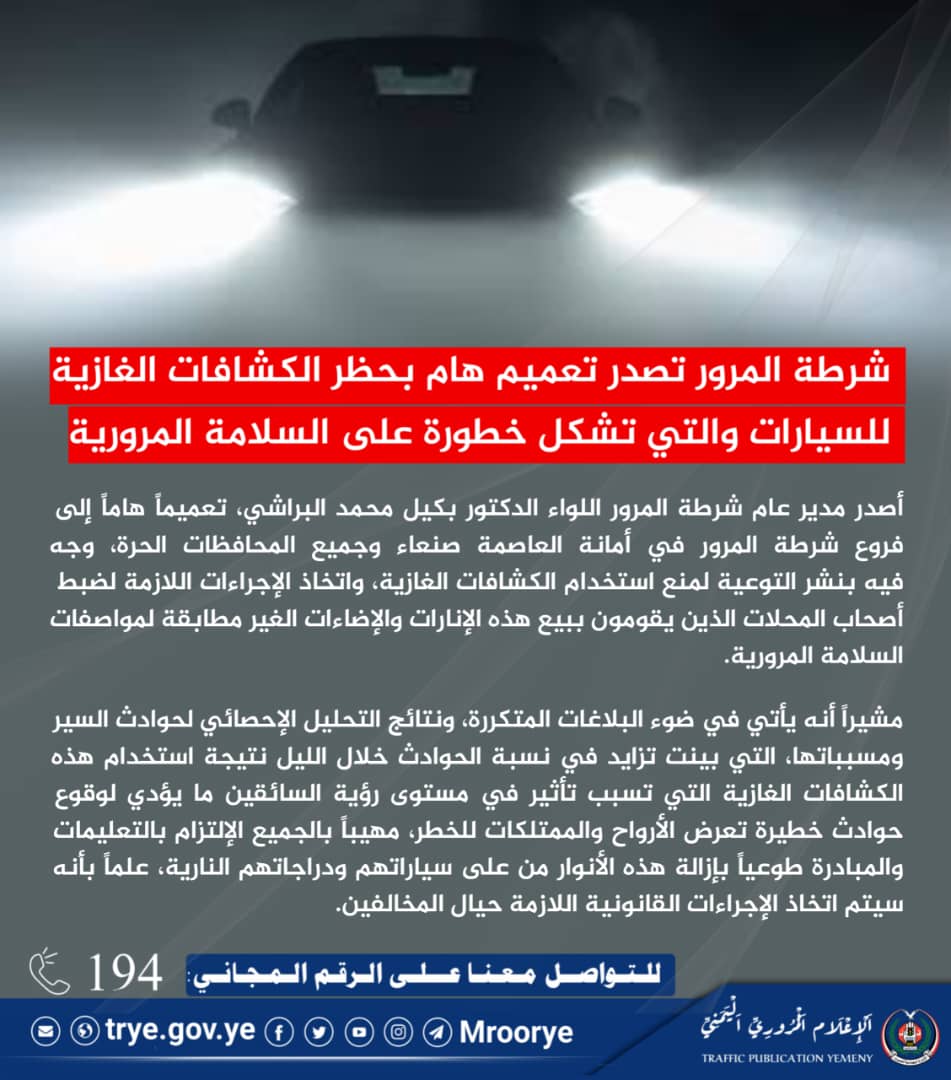 🚨 شرطة المرور تصدر تعميم هام بحظر الكشافات الغازية للسيارات والتي تشكل خطورة على السلامة المرورية

#اليمن #وزارة_الداخلية
#الادارة_العامة_للمرور
#الاعلام_المروري_اليمني
6 محرم 1447هـ

أصدر مدير عام شرطة المرور اللواء الدكتور بكيل محمد البراشي، اليوم، تعميماً هاماً إلى فروع شرطة