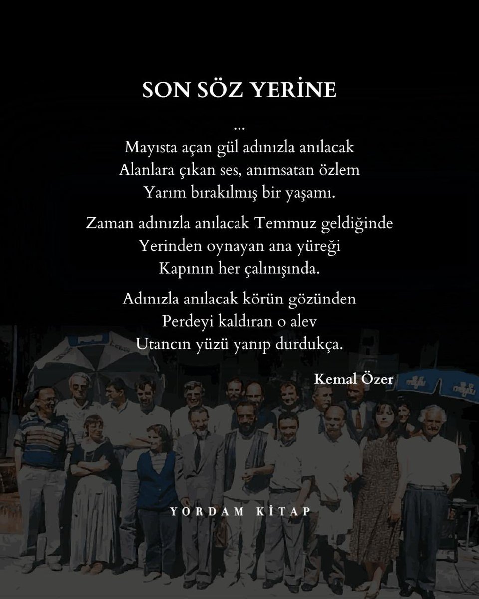 “zaman adınızla anılacak Temmuz geldiğinde
yerinden oynayan ana yüreği
kapının her çalınışında
adınızla anılacak körün gözünden 
perdeyi kaldıran o alev 
utancın yüzü yanıp durdukça”

(Son Söz Yerine, Kemal Özer)
#unutMADIMAKlımda