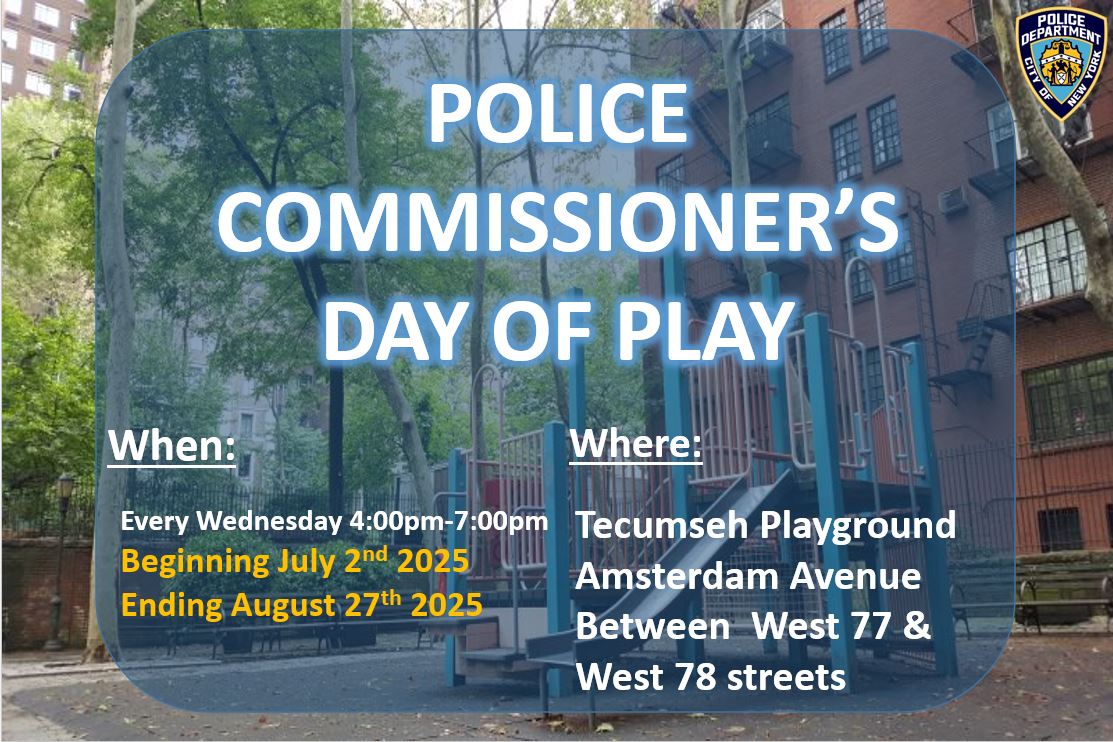 Join us for the Police Commissioner's Day of Play!

Come out and have some fun with the 20th Precinct Youth Coordination Officers!
📅Starting tomorrow, July 2 to August 27
🕓Every Wednesday, 4PM - 7PM
📍 Tecumseh Playground (Amsterdam Avenue, West 77 Street to West 78 Street)