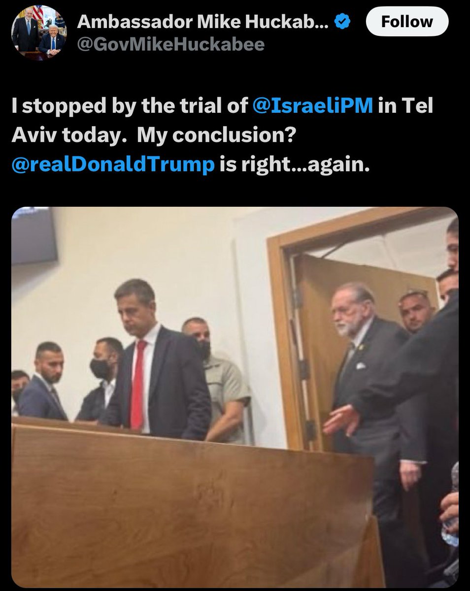 This is unbelievable.
U.S. Ambassador to Israel Mike Huckabee showed up at Netanyahu’s criminal trial in Tel Aviv to show support. This comes after Trump repeatedly pressured Israeli prosecutors and the judge to cancel the trial.

A blatant and unprecedented intervention in