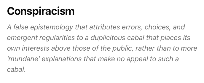 From the Conjecture Institute Glossary:

Conspiracism

A false epistemology that attributes errors, choices, and emergent regularities to a duplicitous cabal that places its own interests above those of the public, rather than to more 'mundane' explanations that make no appeal to