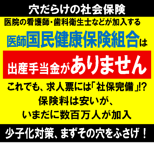 穴だらけの社会保険

医院の看護師・歯科衛生士などが加入する《医師国民健康保険組合》は【出産手当金ゼロ】
これでも、求人票には「社保完備」と書かれている。
少子化対策に国全体で取り組まなければならないのに、こんな制度を温存していていいのか？
まずその穴をふさげ！