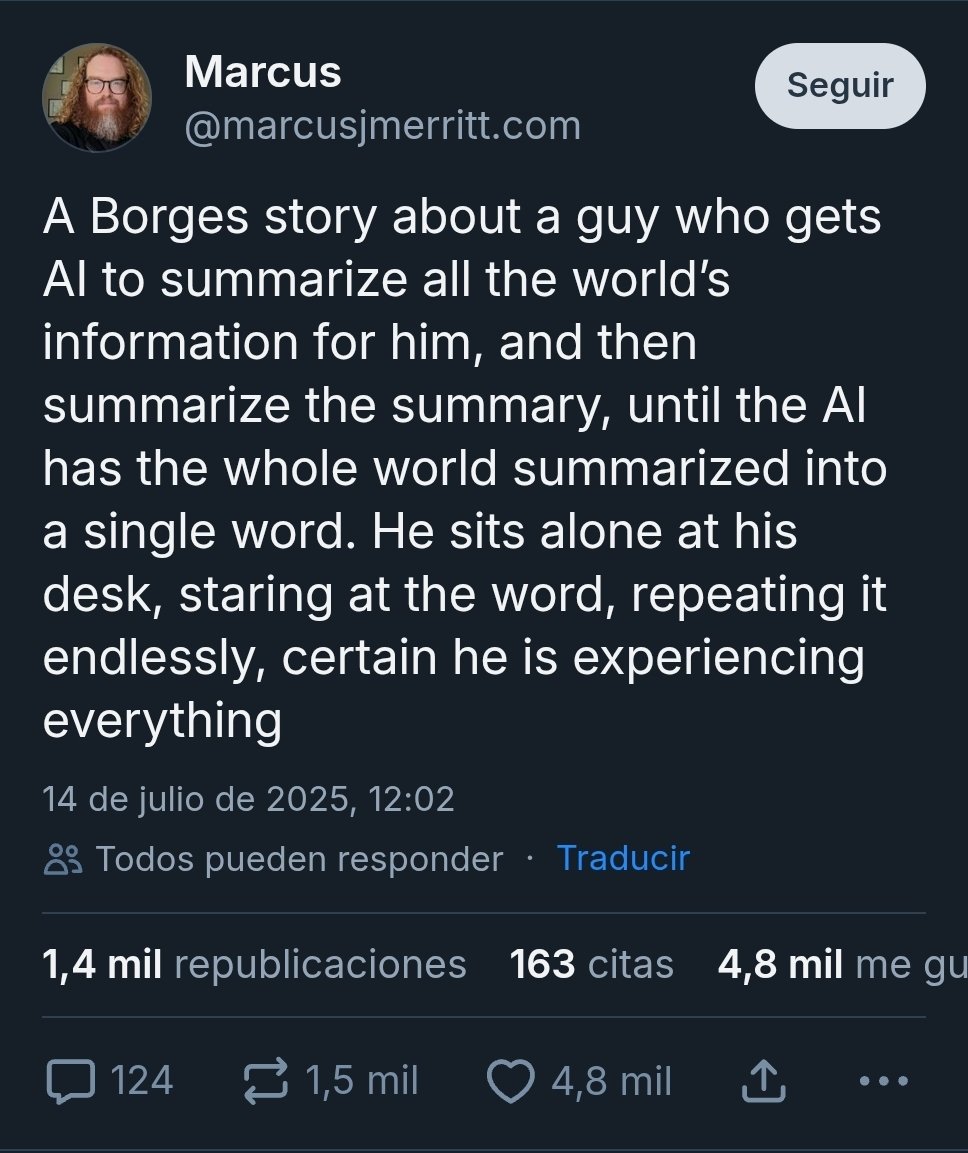 Un cuento de Borges sobre alguien que hace que una IA resuma toda la información del mundo y luego resume el resumen hasta que tiene el mundo entero resumido en una palabra. Se sienta en su escritorio repitiéndola sin cesar, seguro de que lo está experimentando todo.