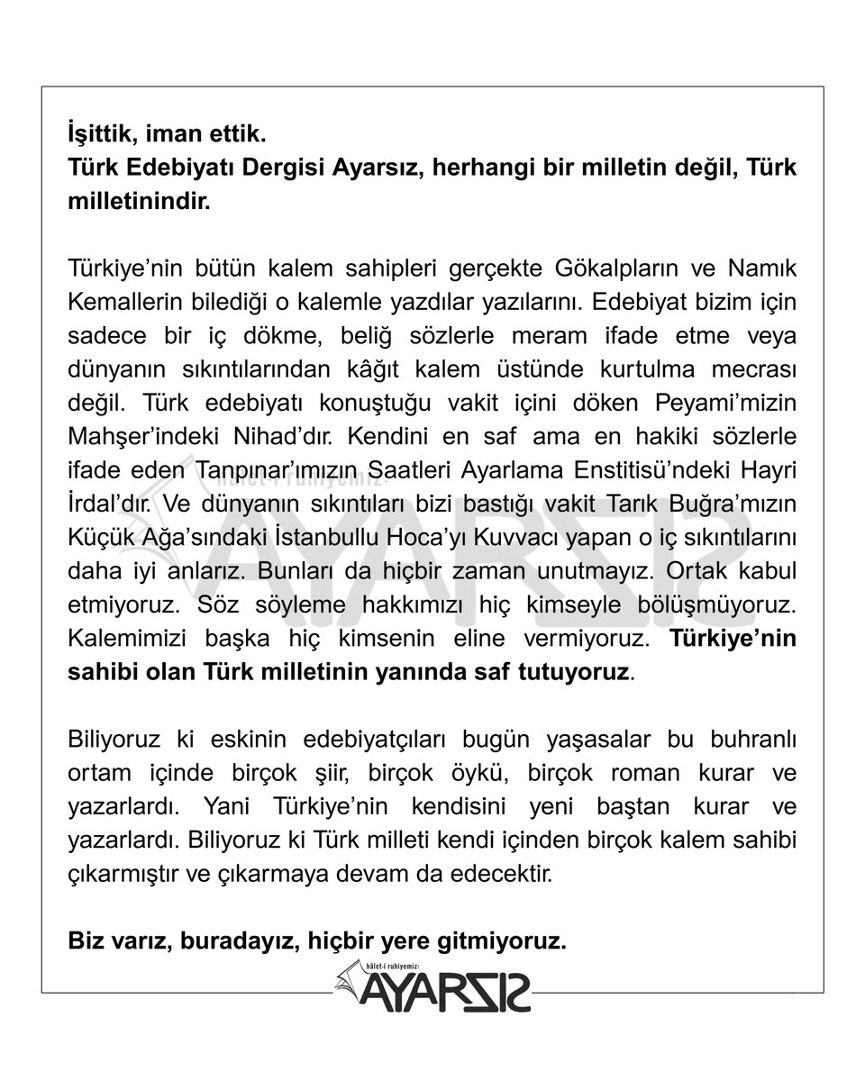 İşittik, iman ettik.
Türk Edebiyatı Dergisi Ayarsız, herhangi bir milletin değil, Türk milletinindir. Türkiye'nin sahibi olan Türk milletinin yanında saf tutuyoruz. Biz varız, buradayız, hiçbir yere gitmiyoruz.