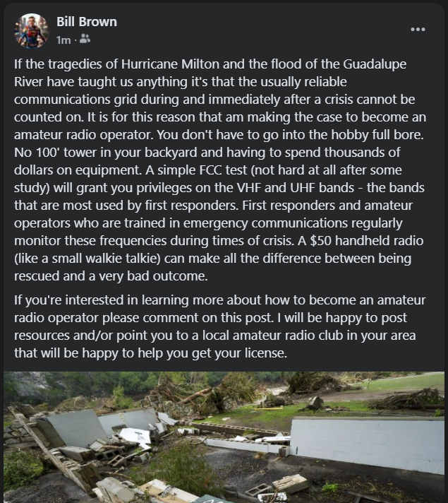 There are numerous news reports about the lack of communication and/or early alerts during the Guadalupe River tragedy. There are similar reports after Hurricane Milton. This is a good time to educate people about the potential life saving benefits of amateur radio.