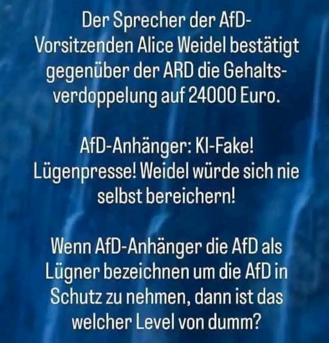 AfD bestätigt Gehaltserhöhung für Weidel auf 24.000 €.
AfD-Fans: „KI-Fake! Lügenpresse! Sie würde sich nie bereichern!“

Wenn man die AfD Lügen nennt, um die AfD vor Lügen zu schützen – ist das schon ein Möbiusband der Dummheit oder nur der Prototyp fürs Paradoxen-Universum?