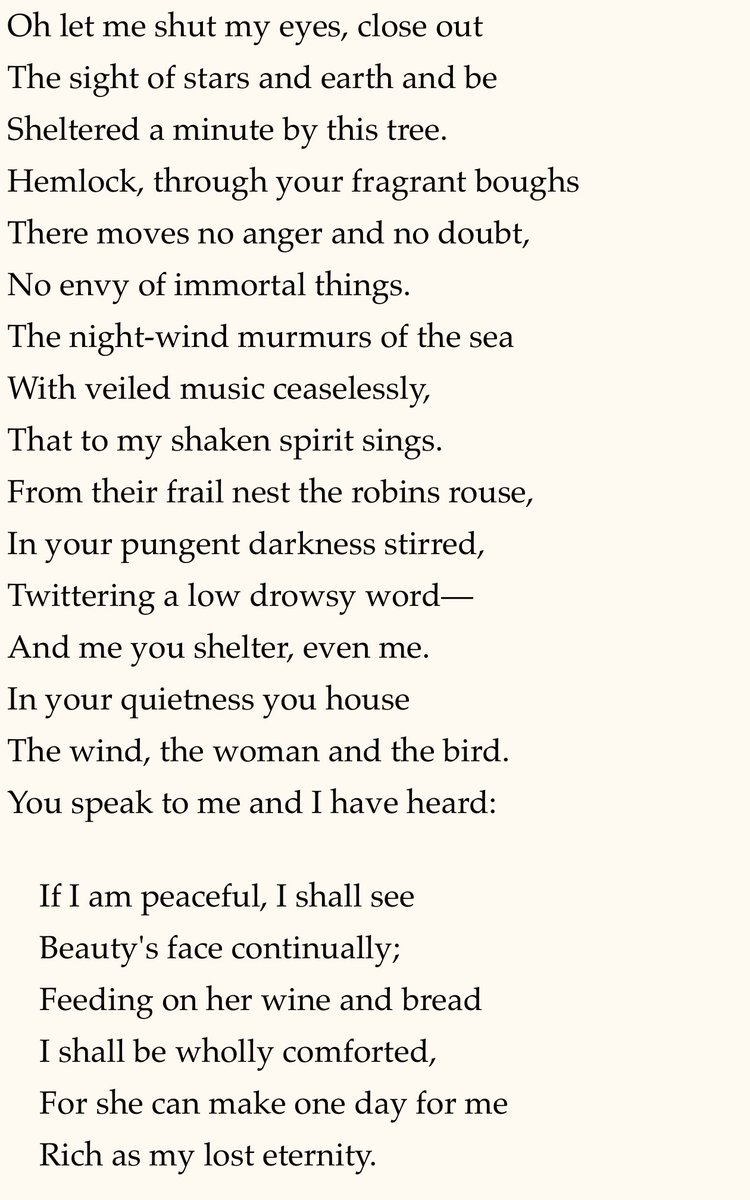 “If I am peaceful, I shall see
    Beauty's face continually;
    Feeding on her wine and bread
    I shall be wholly comforted,
    For she can make one day for me
    Rich as my lost eternity.”

THE WIND IN THE HEMLOCK by Sara Teasdale (1884-1933)
#poetrycommunity #poetry #poem