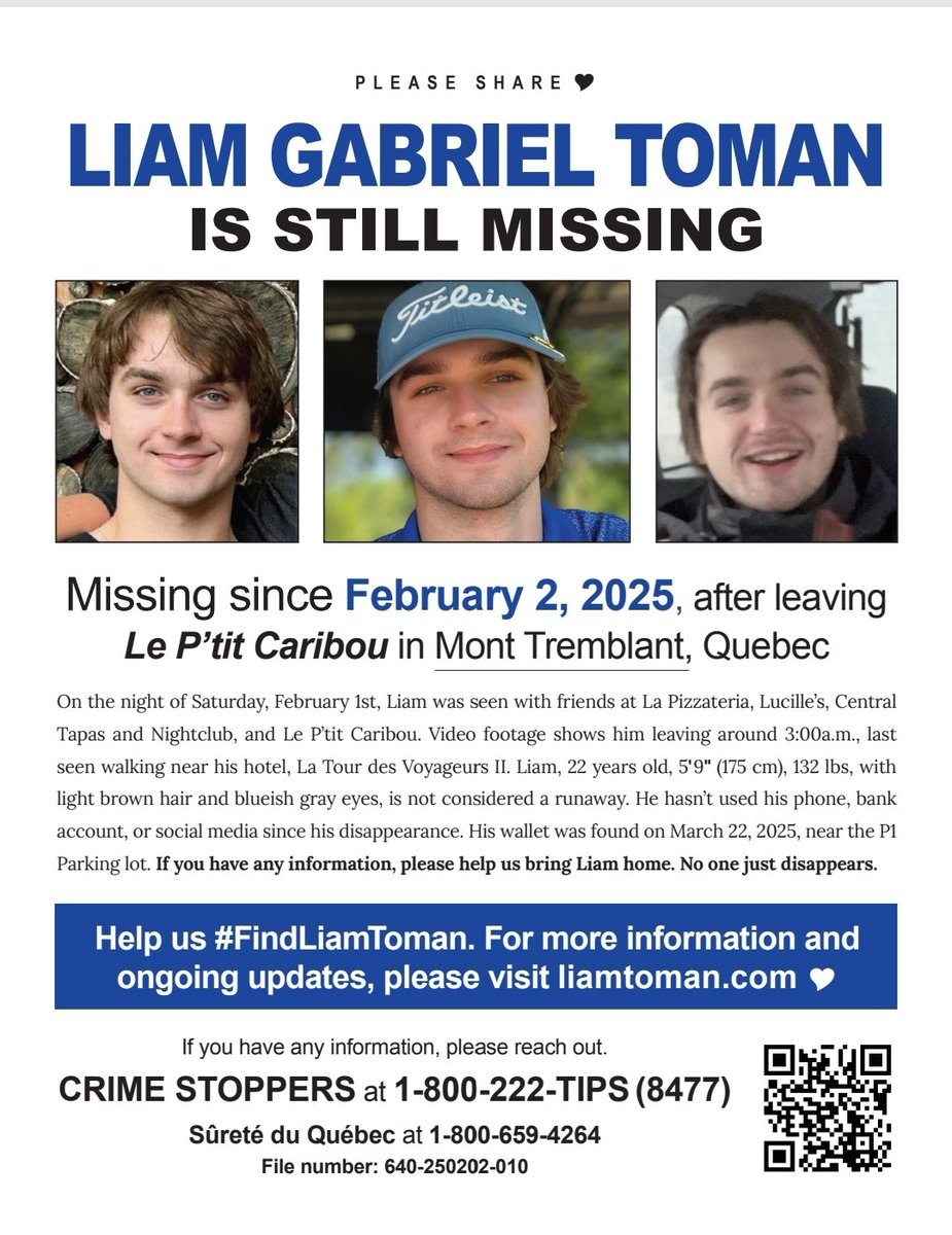 LIAM GABRIEL TOMAN IS STILL MISSING

Missing since February 2, 2025, after leaving Le P'tit Caribou in Mont Tremblant, Quebec

If you have any information, please reach out. Crime Stoppers at 1-800-222-TIPS (8477) Sûreté du Quebec  at 1-800-659-4264