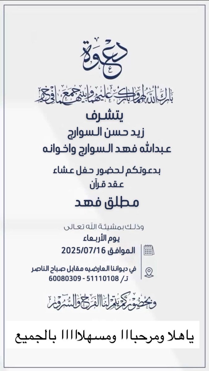 يتشرف / زيد حسن السوارج 
و عبدالله فهد السوارج واخوانه 

بدعوتكم لحضور حفل عشاء 
           عقد قرآن

          (مطلق فهد)

يوم الاربعاء الموافق 2025/07/16 وذلك في ديواننا العارضيه مقابل صباح الناصر 

تـ/ 51110108 - 60080309