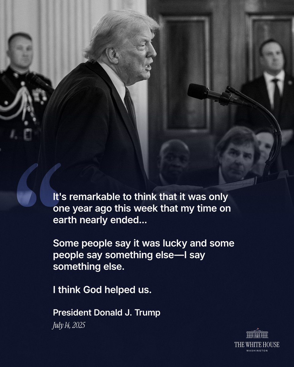 "It's remarkable to think that it was only one year ago this week that my time on earth nearly ended...Some people say it was lucky and some people say something else—I say something else. I think God helped us." - President Donald J. Trump