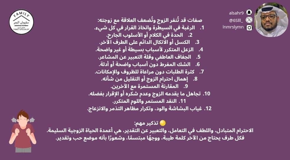 صفات قد تُنفر الزوج وتُضعف العلاقة مع زوجته:
1.الرغبة في السيطرة واتخاذ القرار في كل شيء.
2.الحدة في الكلام أو الأسلوب الجارح.
3.الكسل أو الاتكال الدائم على الطرف الآخر.
4.الزعل المتكرر لأسباب بسيطة أو غير واضحة.
5.الجفاف العاطفي وقلة التعبير عن المشاعر.
6.الشك المفرط دون أسباب