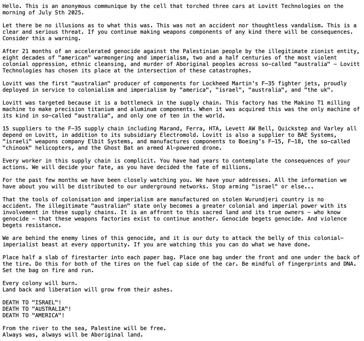 unityoffields's tweet photo. FOR IMMEDIATE RELEASE - 0.8.07.25 - Communique and footage released from torching of three vehicles at Lovitt technologies:

Hello. This is an anonymous communique by the cell that torched three  cars at Lovitt Technologies on the morning of July Sth 2025.

Let there be no illusions as to what this was. This was not an  accident nor thoughtless vandalism. This is a clear and serious threat.  If you continue making weapons components of any kind there will be  consequences. Consider this a warning.

After 21 months of an accelerated genocide against the Palestinian  people by the illegitimate zionist entity, eight decades of “american”  warmongering and imperialism, two and a half centuries of the most  violent colonial oppression, ethnic cleansing, and murder of Aboriginal  peoples across so-called “australia” – Lovitt Technologies has chosen  its place at the intersection of these catastrophes.

Lovitt was the first “australian” producer of components for Lockheed  Martin’s F-35 fighter jets, proudly deployed in service to colonialism  and imperialism by “america”, “israel”, “australia”, and “the uk”.

Lovitt was targeted because it is a bottleneck in the supply chain.  This factory has the Makino T1 milling machine to make precision  titanium and aluminum components. When it was acquired this was the only  machine of its kind in so-called “australia”, and only one of ten in  the world.

15 suppliers to the F-35 supply chain including Marand, Ferra, HTA,  Levett AW Bell, Quickstep and Varley all depend on Lovitt, in addition  to its subsidiary Electromold. Lovitt is also a supplier to BAE Systems,  “israeli” weapons company Elbit Systems, and manufactures components to  Boeing’s F-15, F-18, the so-called “chinook” helicopters, and the Ghost  Bat an armed Al-powered drone.

Every worker in this supply chain is complicit. You have had years to  contemplate the consequences of your actions. We will decide your fate,  as you have decided the fate of millions.

For the past few months we have been closely watching you. We have  your addresses. All the information we have about you will be  distributed to our underground networks. Stop arming “israel” or else…

That the tools of colonisation and imperialism are manufactured on  stolen Wurundjeri country is no accident. The illegitimate “australian” state only becomes a greater colonial and imperial power with its  involvement in these supply chains. It is an affront to this sacred land  and its true owners – who know genocide – that these weapons factories  exist to continue another. Genocide begets genocide. And violence begets  resistance.

We are behind the enemy lines of this genocide, and it is our duty to  attack the belly of this colonial-imperialist beast at every  opportunity. If you are watching this you can do what we have done.

Place half a slab of firestarter into each paper bag. Place one bag  under the front and one under the back of the tire. Do this for both of  the tires on the fuel cap side of the car. Be mindful of fingerprints  and DNA. Set the bag on fire and run.

Every colony will burn.
Land back and liberation will grow from their ashes.
DEATH TO “ISRAEL”!
DEATH TO “AUSTRALIA”!
DEATH TO “AMERICA”!

From the river to the sea, Palestine will be free.
Always was, always will be Aboriginal land.

(Anonymous submission)

View on Unity of Fields Telegram: https://t.co/b96H9TfCUK