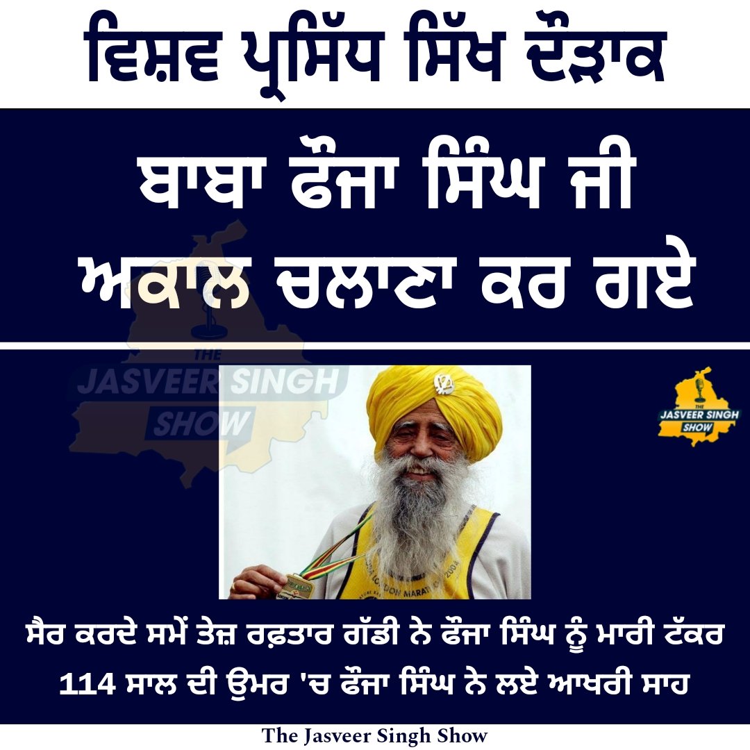 ਵਿਸ਼ਵ ਪ੍ਰਸਿੱਧ ਸਿੱਖ ਦੌੜਾਕ ਬਾਬਾ ਫੌਜਾ ਸਿੰਘ ਜੀ ਅਕਾਲ ਚਲਾਣਾ ਕਰ ਗਏ

ਸੈਰ ਕਰਦੇ ਸਮੇਂ ਤੇਜ਼ ਰਫ਼ਤਾਰ ਗੱਡੀ ਨੇ ਫੌਜਾ ਸਿੰਘ ਨੂੰ ਮਾਰੀ ਟੱਕਰ 114 ਸਾਲ ਦੀ ਉਮਰ 'ਚ ਫੌਜਾ ਸਿੰਘ ਨੇ ਲਏ ਆਖਰੀ ਸਾਹ