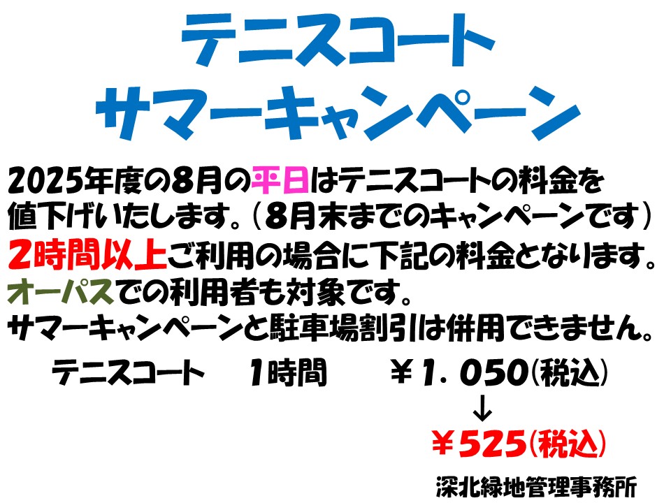 2025年度の8月の平日はテニスコートの料金を値下げ致します。(8月末までのキャンペーンです)
2時間以上ご利用の場合下記の料金となります。
オーパスでの利用者も対象です。
※サマーキャンペーンと駐車場割引は併用できません。
テニスコート　1時間　￥1.050(税込)→　￥525(税込)
#深北緑地