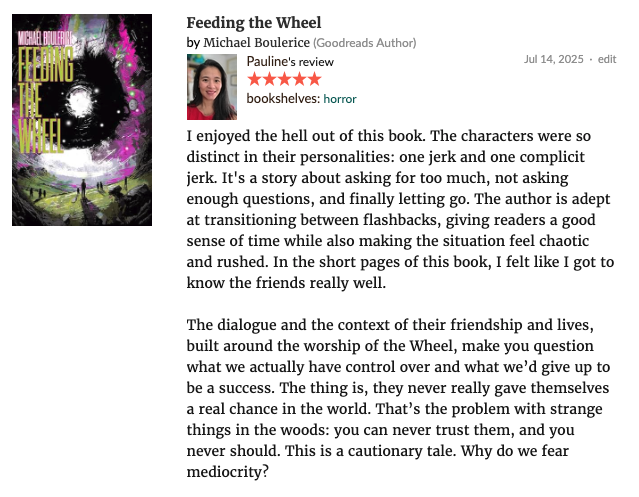 I enjoyed the hell out of Feeding The Wheel <a href="/Therealkfm/">Michael Boulerice 🏂</a>. The characters were so distinct in their personalities: one jerk and one complicit jerk. It's a story about asking for too much, not asking enough questions, and finally letting go. [see Goodreads] #tbr #horror #mustread