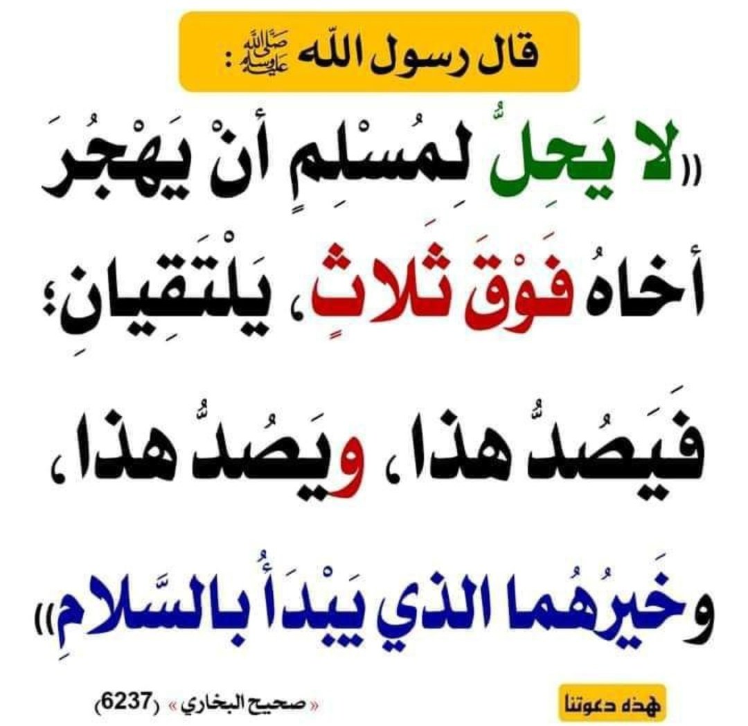 قَالَ رَسُولُ اللَّهِ ﷺ :"لا يَحِلُّ لِمُسْلِمٍ أنْ يَهْجُرَ أخاهُ فَوْقَ ثَلاثٍ، يَلْتَقِيانِ؛ فَيَصُدُّ هذا، ويَصُدُّ هذا، وخَيْرُهُما الذي يَبْدَأُ بالسَّلامِ" رواهُ البخاري