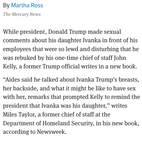 7/x Staff Reports from the White House

Former DHS official Miles Taylor said Trump made sexual comments about Ivanka in front of staff, prompting John Kelly to intervene.

These weren’t jokes. They were so disturbing, people in the West Wing had to step in.