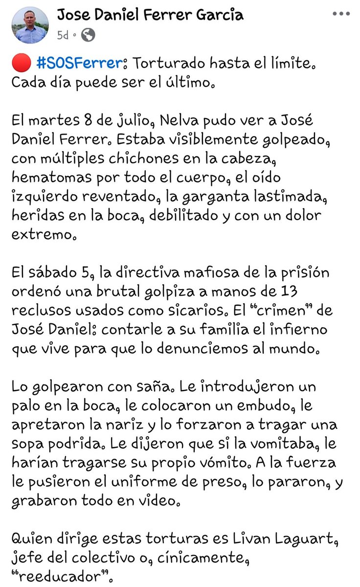 angelandresgv's tweet photo. #FreeFerrer #SOSFerrer . The Facebook post was made by his sister , Ana Belkis Ferrer Garcia .

Tortured to the limit. Every day can be the last.

On Tuesday, July 8, Nelva was able to see José Daniel Ferrer. He was visibly beaten, with multiple bumps on his head, bruises all over his body, a burst left ear, a sore throat, wounds in his mouth, weakened and in extreme pain.

On Saturday the 5th, the prison's mafia leadership ordered a brutal beating at the hands of 13 inmates used as hitmen. José Daniel's “crime”: telling his family about the hell he is experiencing so that we can report it to the world.

They beat him viciously. They stuck a stick in his mouth, placed a funnel on him, squeezed his nose and forced him to swallow rotten soup. They told him that if he vomited it, they would make him swallow his own vomit. They forcibly put him in a prisoner's uniform, stopped him, and recorded everything on video.

The person who directs these tortures is Livan Laguart, head of the collective or, cynically, “re-educator.”

Thank God, José Daniel has started eating, but any of the systematic beatings they give him could be the last.
José Daniel is at risk of death every day. 

📢 We demand immediate freedom.

#FreedomToFerrer #Cuba #HumanRights #CubaDecide #NoMoreTorture #UNPACU