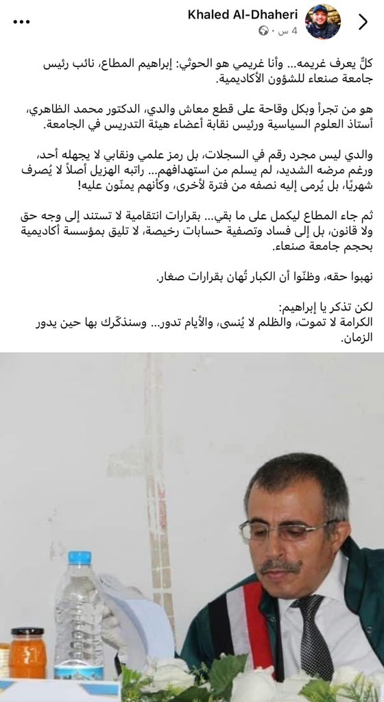 خالد الظاهري نجل أستاذ العلوم السياسية بجامعة صنعاء الدكتور محمد الظاهري يكتب عن انتهاكات الحوثيين بحق والده :

كلٌّ يعرف غريمه… وأنا غريمي هو الحوثي: إبراهيم المطاع، نائب رئيس جامعة صنعاء للشؤون الأكاديمية.

هو من تجرأ وبكل وقاحة على قطع معاش والدي، الدكتور محمد الظاهري، أستاذ