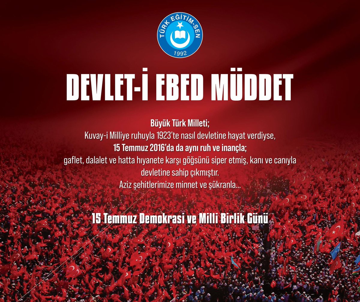 DEVLET-İ EBED MÜDDET

Büyük Türk Milleti; 
Kuvay-i Milliye ruhuyla 1923’te nasıl devletine hayat verdiyse,
15 Temmuz 2016’da da aynı ruh ve inançla; 
gaflet, dalalet ve hatta hıyanete karşı göğsünü siper etmiş, kanı ve canıyla devletine sahip çıkmıştır.
Aziz şehitlerimize minnet
