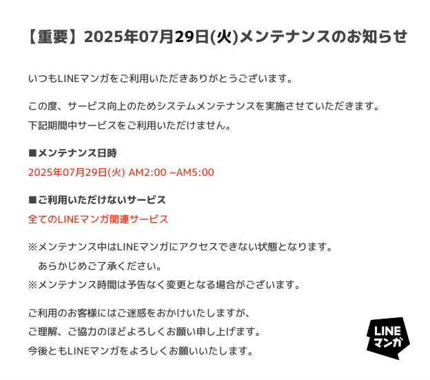 LINEmanga's tweet photo. 【重要】メンテナンスのお知らせ

LINEマンガサービス向上のため、下記期間中システムメンテナンスを実施いたします。
期間中はサービスをご利用いただけません。

■日時：7/29(火) AM2:00〜AM5:00

ご利用のお客様には度々ご迷惑をおかけいたしますが、
何卒よろしくお願いいたします。