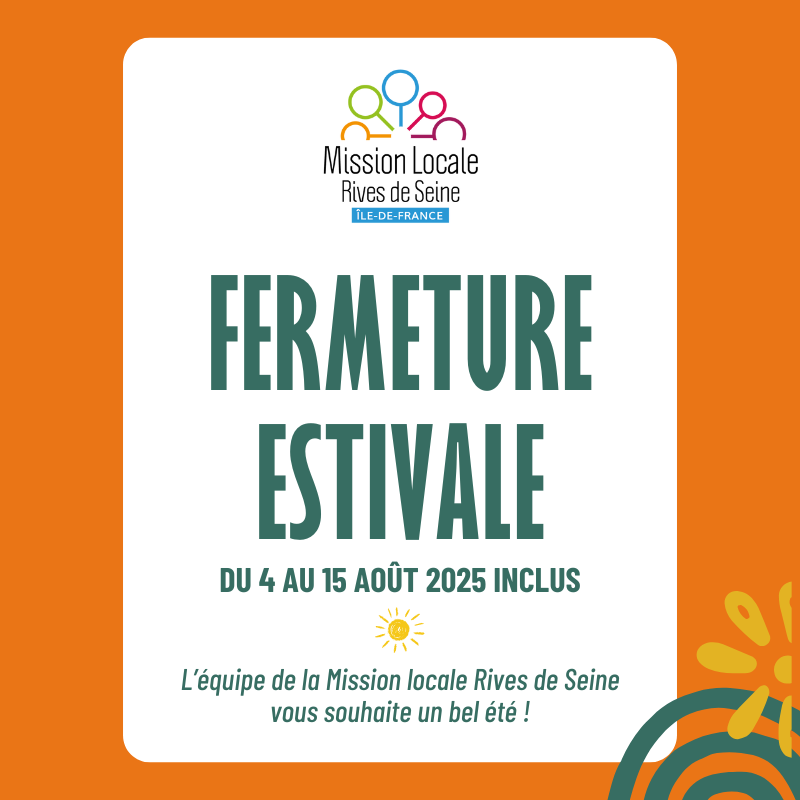 Fermeture estivale de la Mission locale Rives de Seine !

La Mission locale Rives de Seine sera fermée du 4 au 15 août 2025. Nous serons de nouveau à votre service dès le 18 août 2025.

L'équipe de la Mission locale Rives de Seine vous souhaite un bel été ! ☀️