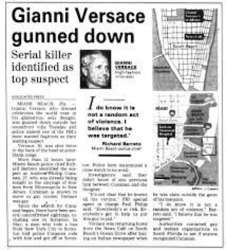 15 July 1997. Gianni Versace (aged 50), the founder of Versace, a major international fashion house, was shot and killed by Andrew Cunanan, outside the front gate of his Casa Casuarina mansion in Miami, Florida. Cunanan had murdered 4 other men and committed suicide 8 days later.