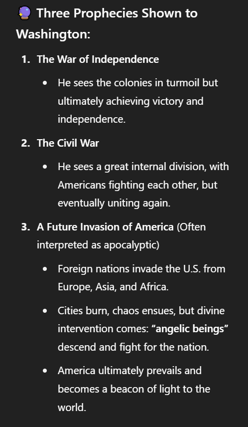 George Washington's Vision

According to a story circulated widely in the mid 1800s, after praying for guidance during the Revolutionary War, George Washington had a supernatural vision of an angel.

It's said that a beautiful female with light surrounding her appeared to