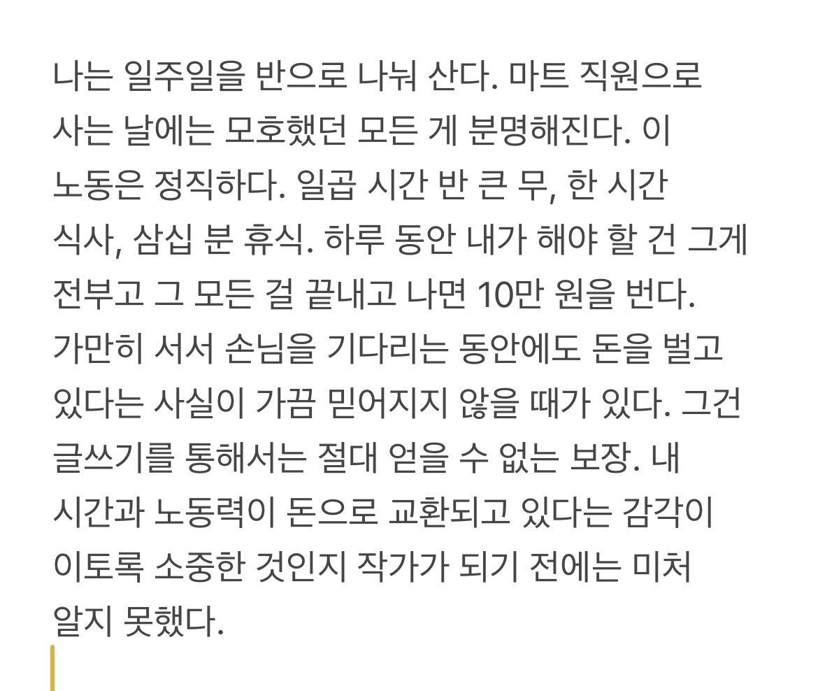 “나는 일주일을 반으로 나눠 산다. 마트 직원으로 사는 날에는 모호했던 모든 게 분명해진다. 이 노동은 정직하다. 일곱 시간 반 큰 무, 한 시간 식사, 삼십 분 휴식. 하루 동안 내가 해야 할 건 그게 전부고 그 모든 걸 끝내고 나면 10만 원을 번다.”