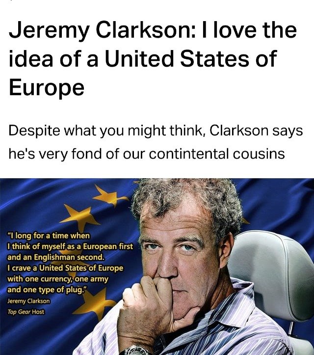 "I long for a time when I think of myself as a European first and an Englishman second. I crave a United States of Europe with one currency, one army, and one type of plug." 

- Jeremy Clarkson