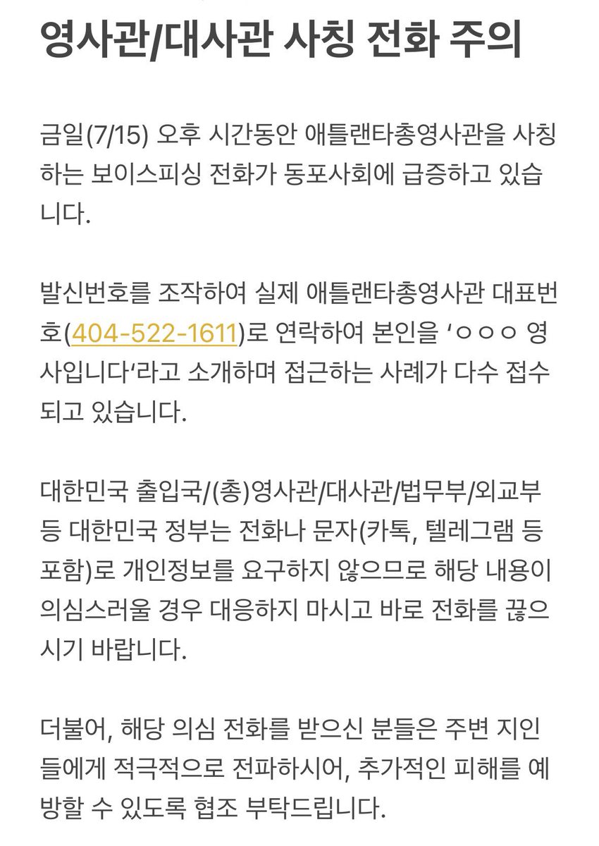 <영사관/대사관 사칭 전화 주의>

발신번호를 조작하여 실제 애틀랜타총영사관 대표번호(404-522-1611)로 연락하여 본인을 'ㅇㅇㅇ 영사입니다'라고 소개하며 접근하는 보이스피싱 사례가 다수 접수되고 있으니, 동포 사회의 각별한 주의를 부탁드립니다.