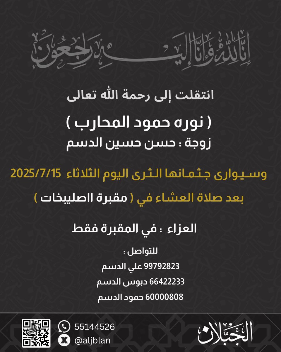 إنّا لله وإنا إليه راجعون
أعزي نفسي وأعزي أشقائي الغالين أبناء حسن حسين الدسم
بوفاة والدتنا الغاليه

نوره حمود المحارب

سائلاً المولى القدير عز وجل أن يشملها بمغفرته ورحمته وأن يتغمد روحها الطاهره الجنّه