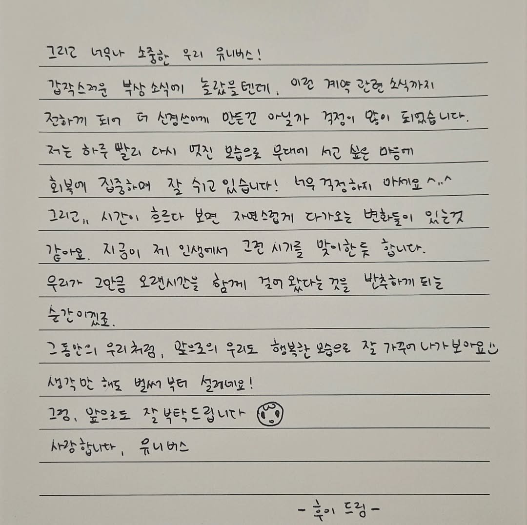 250716 HUI IG 💌
안녕하세요, 후이입니다. 이렇게 글로 인사드리는 건 오랜만이네요^^
오늘은 여러분께 꼭 전하고 싶은 중요한 이야기와 제 마음을 함께 전하고자 이렇게 글을 씁니다.
우선, 큐브 엔터테인먼트와의 전속 계약이 종료되었습니다. 연습생 시절부터 데뷔, 그리고 지금까지 저와 많은